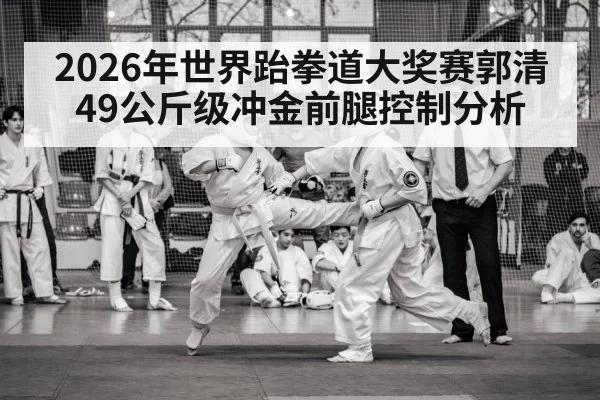 2026年世界跆拳道大奖赛郭清49公斤级冲金前腿控制分析