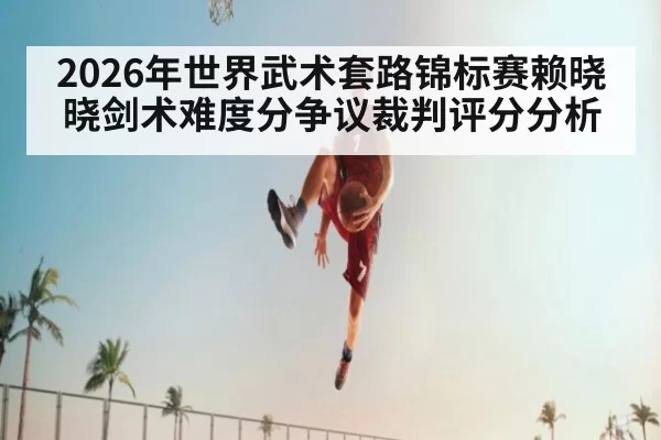 2026年世界武术套路锦标赛赖晓晓剑术难度分争议裁判评分分析
